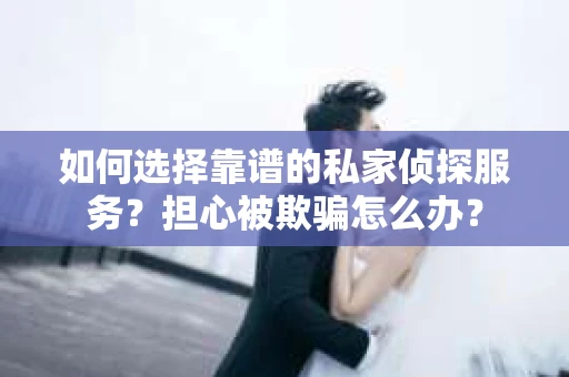 如何选择靠谱的私家侦探服务？担心被欺骗怎么办？