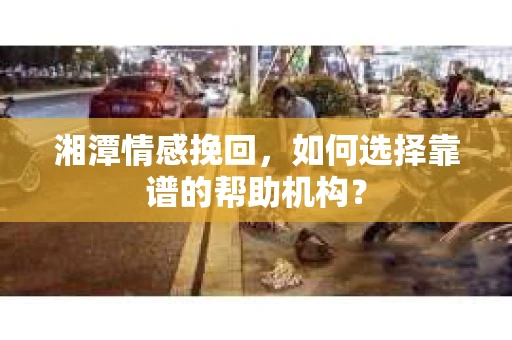 湘潭情感挽回，如何选择靠谱的帮助机构？