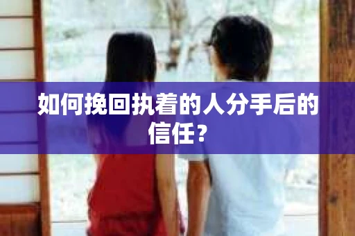 如何挽回执着的人分手后的信任？