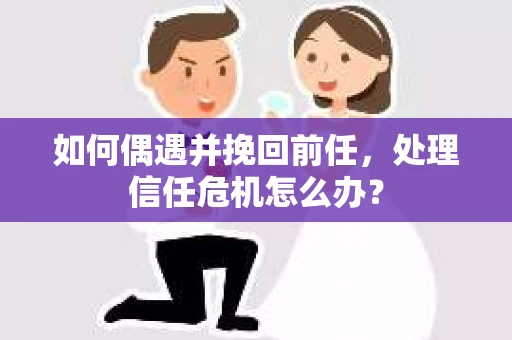 如何偶遇并挽回前任，处理信任危机怎么办？
