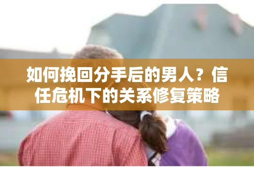 如何挽回分手后的男人?信任危机下的关系修复策略 如何挽回分手后的男人?信任危机下的关系修复策略