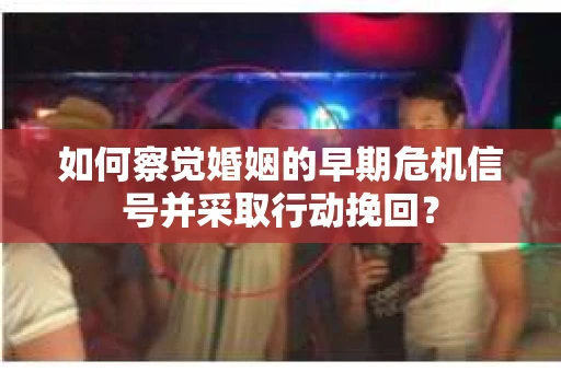 如何察觉婚姻的早期危机信号并采取行动挽回？