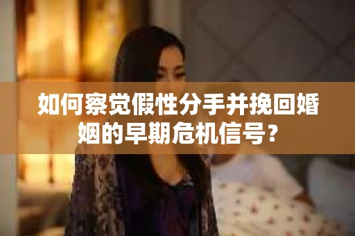 如何察觉假性分手并挽回婚姻的早期危机信号？