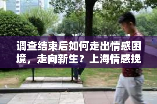 调查结束后如何走出情感困境，走向新生？上海情感挽回婚姻公司给出的专业建议