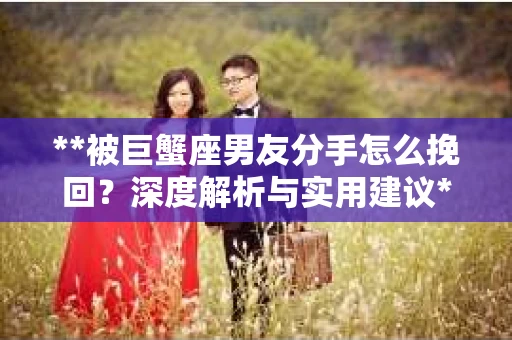 **被巨蟹座男友分手怎么挽回？深度解析与实用建议**