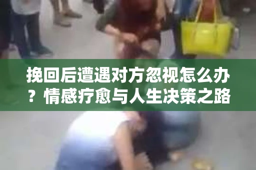 挽回后遭遇对方忽视怎么办？情感疗愈与人生决策之路