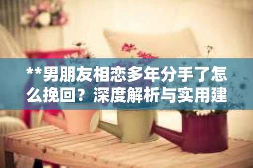 **男朋友相恋多年分手了怎么挽回？深度解析与实用建议**