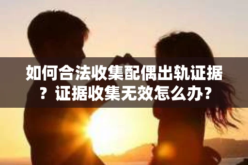 如何合法收集配偶出轨证据？证据收集无效怎么办？