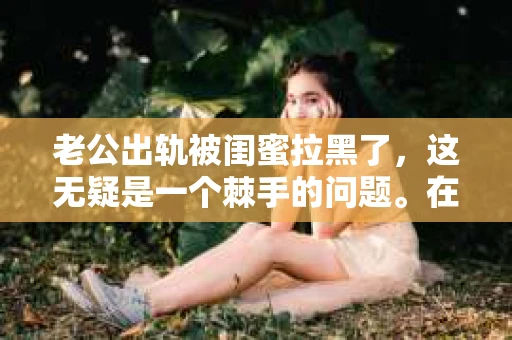 老公出轨被闺蜜拉黑了，这无疑是一个棘手的问题。在这个问题上，我想要和大家分享一下我的看法和经历，希望能给大家带来一些启示。