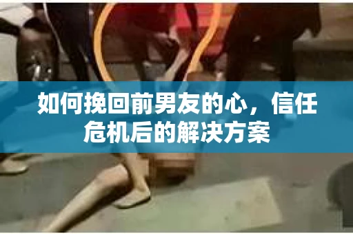 如何挽回前男友的心，信任危机后的解决方案