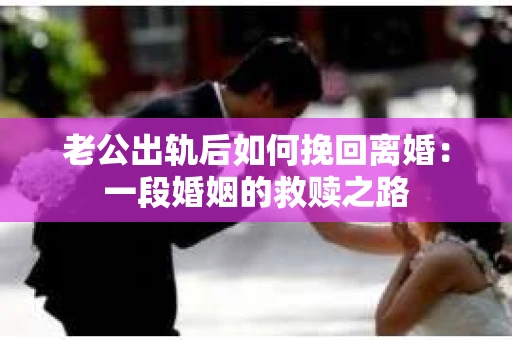 老公出轨后如何挽回离婚：一段婚姻的救赎之路