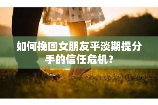 如何挽回女朋友平淡期提分手的信任危机？
