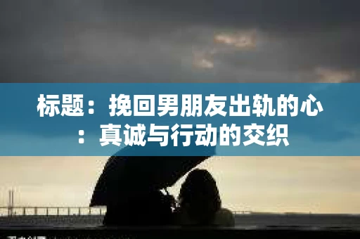 标题：挽回男朋友出轨的心：真诚与行动的交织