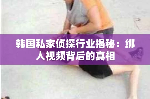 韩国私家侦探行业揭秘：绑人视频背后的真相