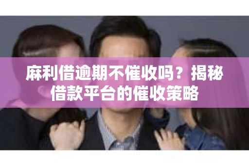 麻利借逾期不催收吗？揭秘借款平台的催收策略