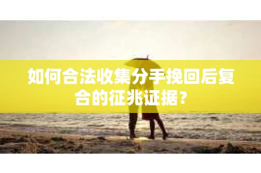 如何合法收集分手挽回后复合的征兆证据？