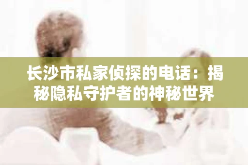 长沙市私家侦探的电话：揭秘隐私守护者的神秘世界