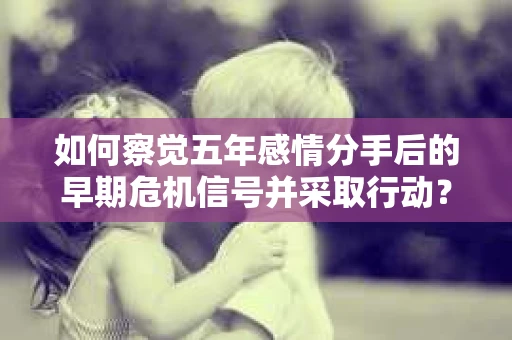 如何察觉五年感情分手后的早期危机信号并采取行动？