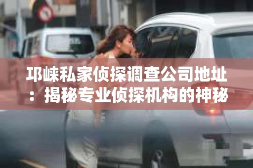 邛崃私家侦探调查公司地址：揭秘专业侦探机构的神秘面纱