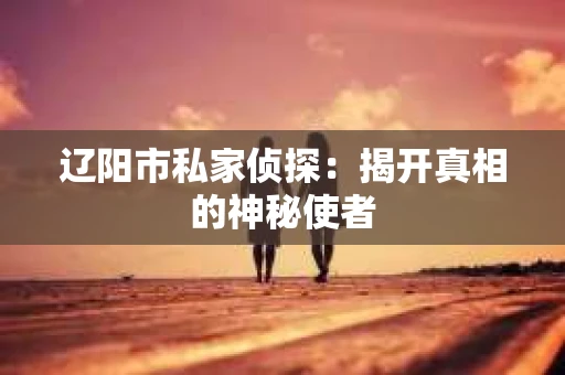 辽阳市私家侦探:揭开真相的神秘使者 辽阳市私家侦探:揭开真相的神秘使者