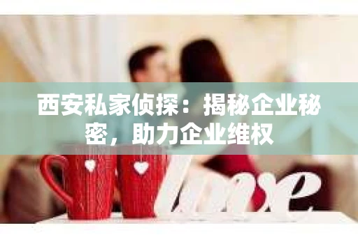 西安私家侦探：揭秘企业秘密，助力企业维权
