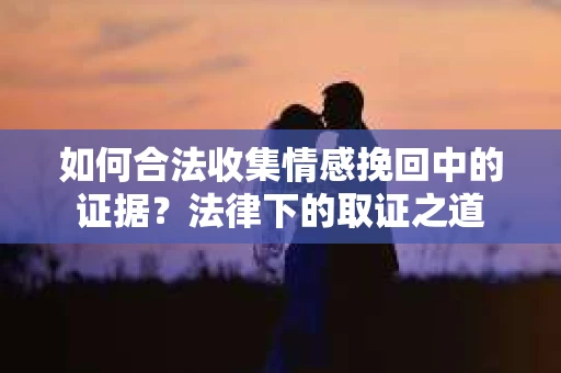 如何合法收集情感挽回中的证据？法律下的取证之道