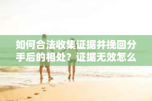 如何合法收集证据并挽回分手后的相处?证据无效怎么办? 如何合法收集证据并挽回分手后的相处?证据无效怎么办?