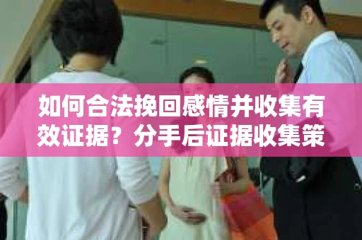 如何合法挽回感情并收集有效证据？分手后证据收集策略