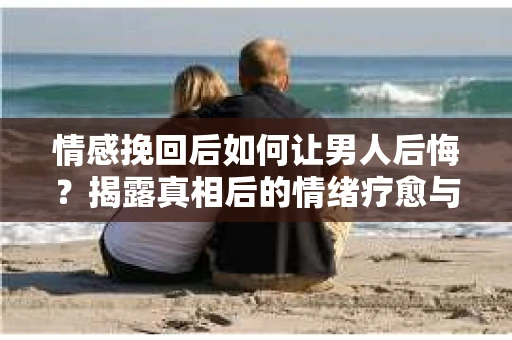 情感挽回后如何让男人后悔？揭露真相后的情绪疗愈与人生决策