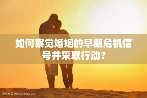 如何察觉婚姻的早期危机信号并采取行动？