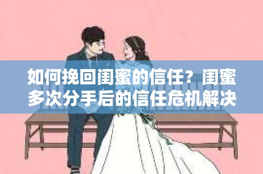 如何挽回闺蜜的信任？闺蜜多次分手后的信任危机解决方案