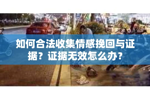 如何合法收集情感挽回与证据？证据无效怎么办？