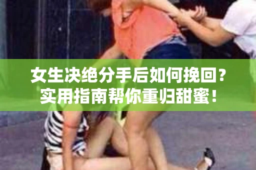 女生决绝分手后如何挽回？实用指南帮你重归甜蜜！