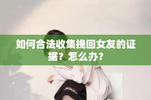 如何合法收集挽回女友的证据？怎么办？