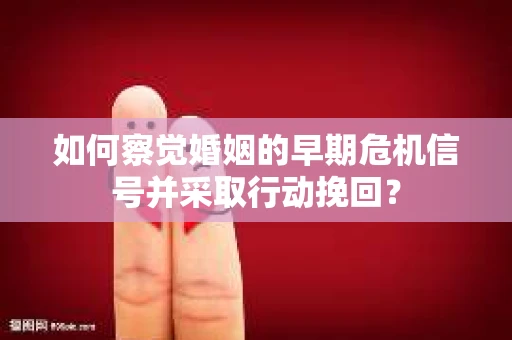 如何察觉婚姻的早期危机信号并采取行动挽回？