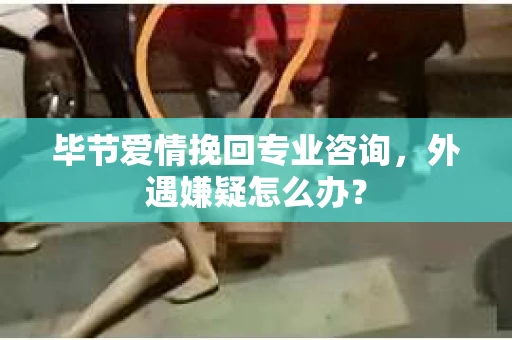毕节爱情挽回专业咨询，外遇嫌疑怎么办？