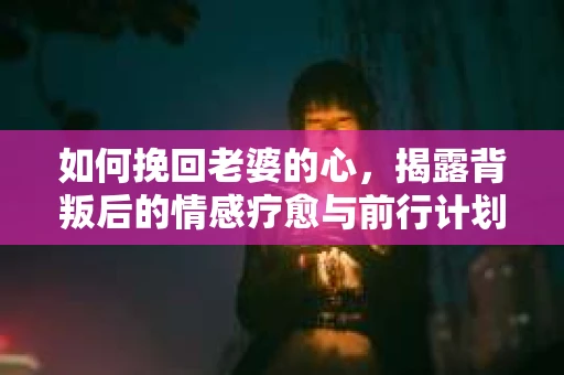 如何挽回老婆的心，揭露背叛后的情感疗愈与前行计划