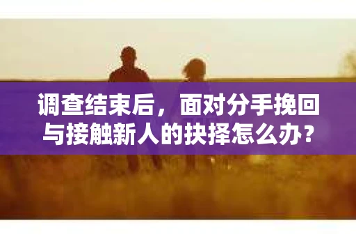 调查结束后，面对分手挽回与接触新人的抉择怎么办？