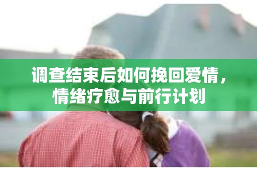 调查结束后如何挽回爱情，情绪疗愈与前行计划