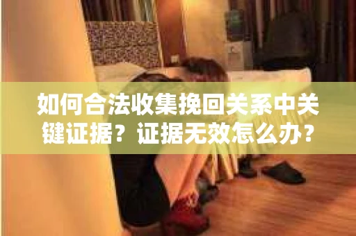 如何合法收集挽回关系中关键证据？证据无效怎么办？