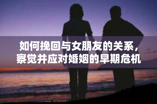 如何挽回与女朋友的关系，察觉并应对婚姻的早期危机信号