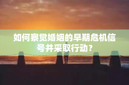 如何察觉婚姻的早期危机信号并采取行动？