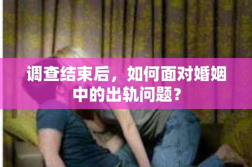 调查结束后，如何面对婚姻中的出轨问题？