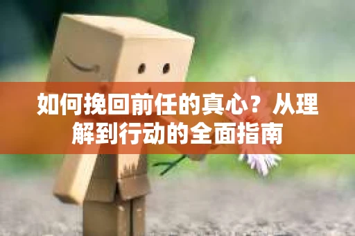 如何挽回前任的真心？从理解到行动的全面指南