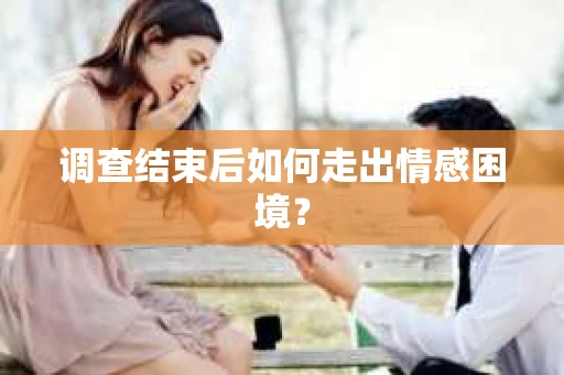 调查结束后如何走出情感困境？