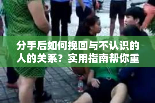 分手后如何挽回与不认识的人的关系？实用指南帮你重拾失去的联结