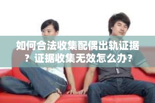 如何合法收集配偶出轨证据？证据收集无效怎么办？