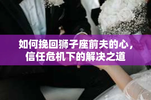 如何挽回狮子座前夫的心，信任危机下的解决之道