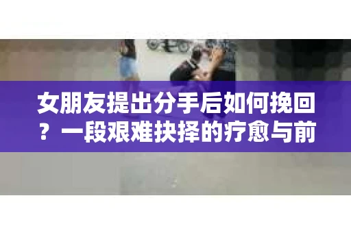 女朋友提出分手后如何挽回？一段艰难抉择的疗愈与前行之路