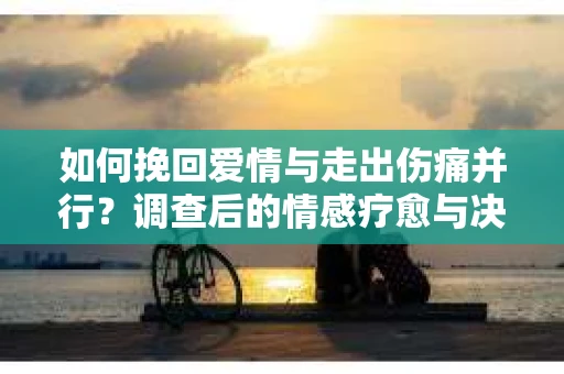 如何挽回爱情与走出伤痛并行？调查后的情感疗愈与决策指南